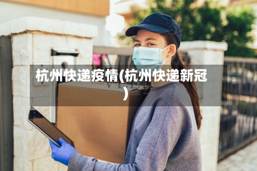 杭州快递疫情(杭州快递新冠)