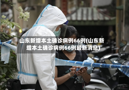 山东新增本土确诊病例66例(山东新增本土确诊病例66例最新消息)-第2张图片