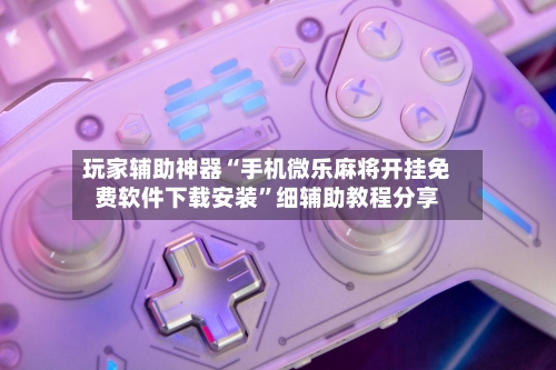 玩家辅助神器“手机微乐麻将开挂免费软件下载安装”细辅助教程分享-第3张图片