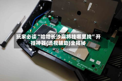 玩家必读“哈哈长沙麻将挂哪里找”开挂神器{透视辅助}全揭秘