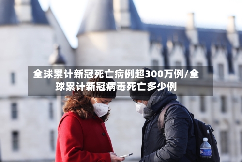 全球累计新冠死亡病例超300万例/全球累计新冠病毒死亡多少例