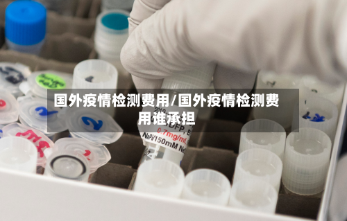 国外疫情检测费用/国外疫情检测费用谁承担