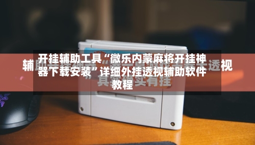 开挂辅助工具“微乐内蒙麻将开挂神器下载安装	”详细外挂透视辅助软件教程-第2张图片