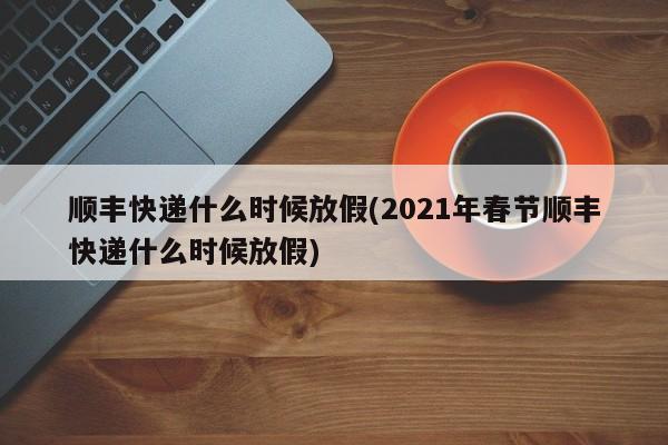 顺丰快递什么时候放假(2021年春节顺丰快递什么时候放假)